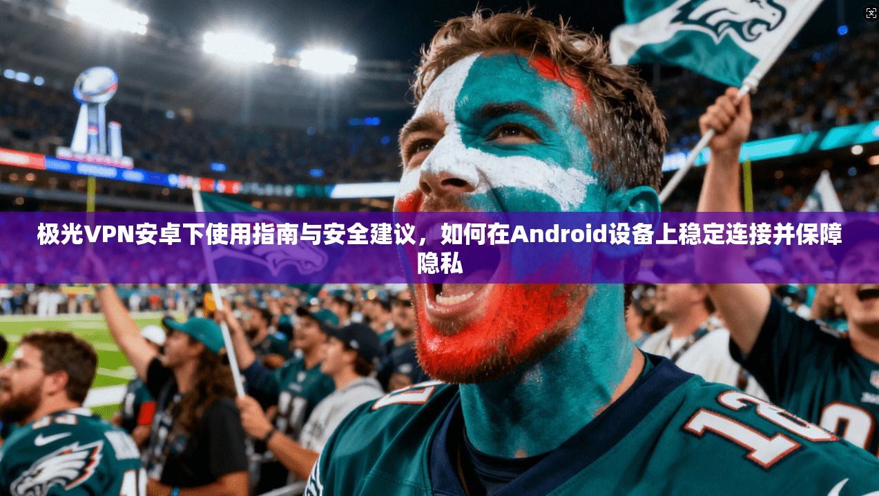 极光VPN安卓下使用指南与安全建议，如何在Android设备上稳定连接并保障隐私