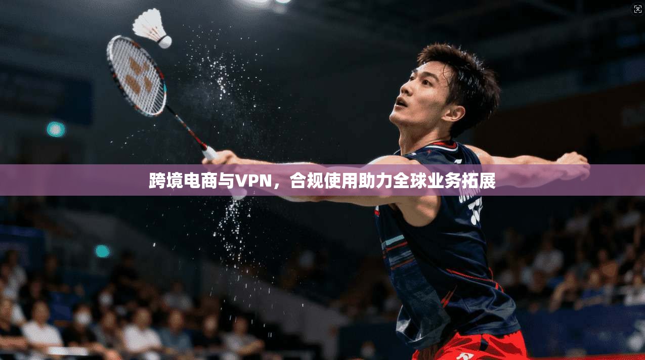 跨境电商与VPN，合规使用助力全球业务拓展