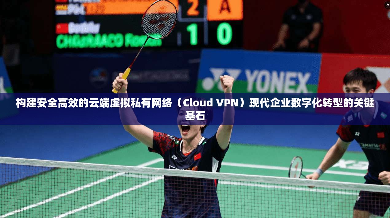 构建安全高效的云端虚拟私有网络（Cloud VPN）现代企业数字化转型的关键基石