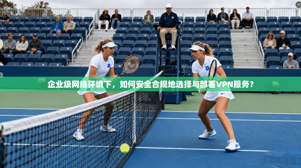 企业级网络环境下，如何安全合规地选择与部署VPN服务？