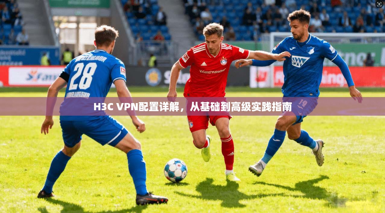 H3C VPN配置详解，从基础到高级实践指南