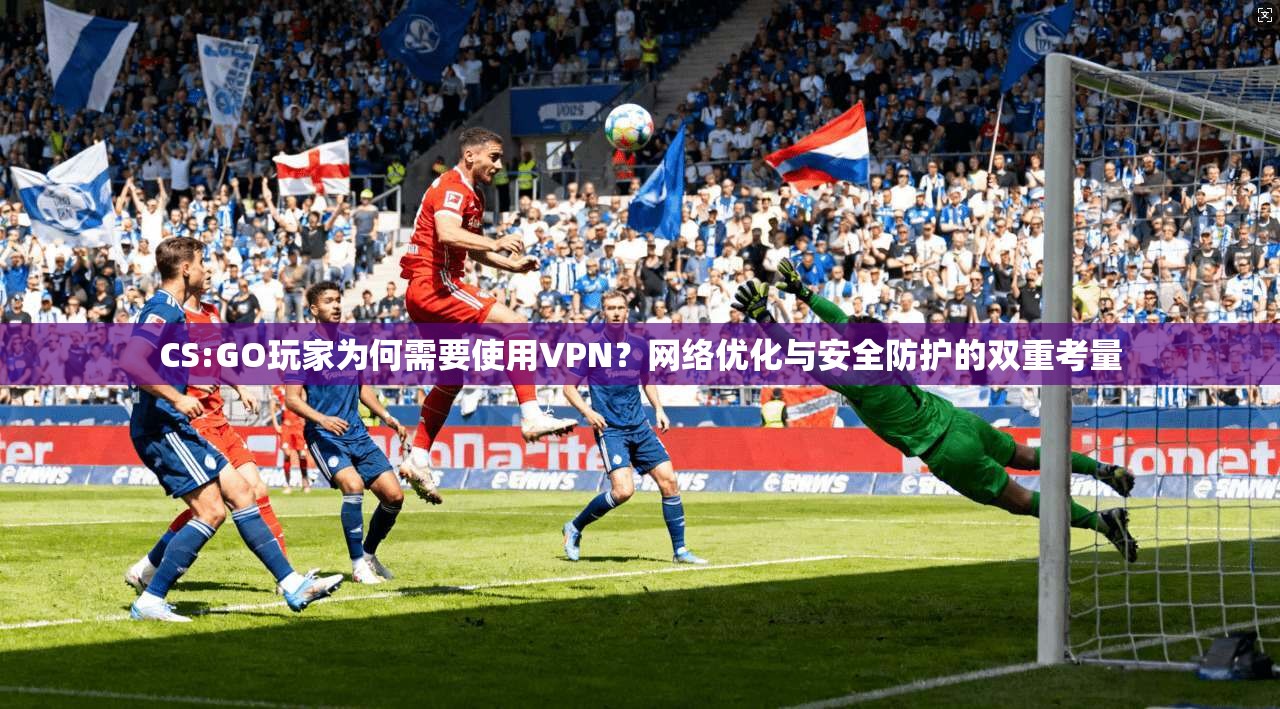 CS:GO玩家为何需要使用VPN？网络优化与安全防护的双重考量