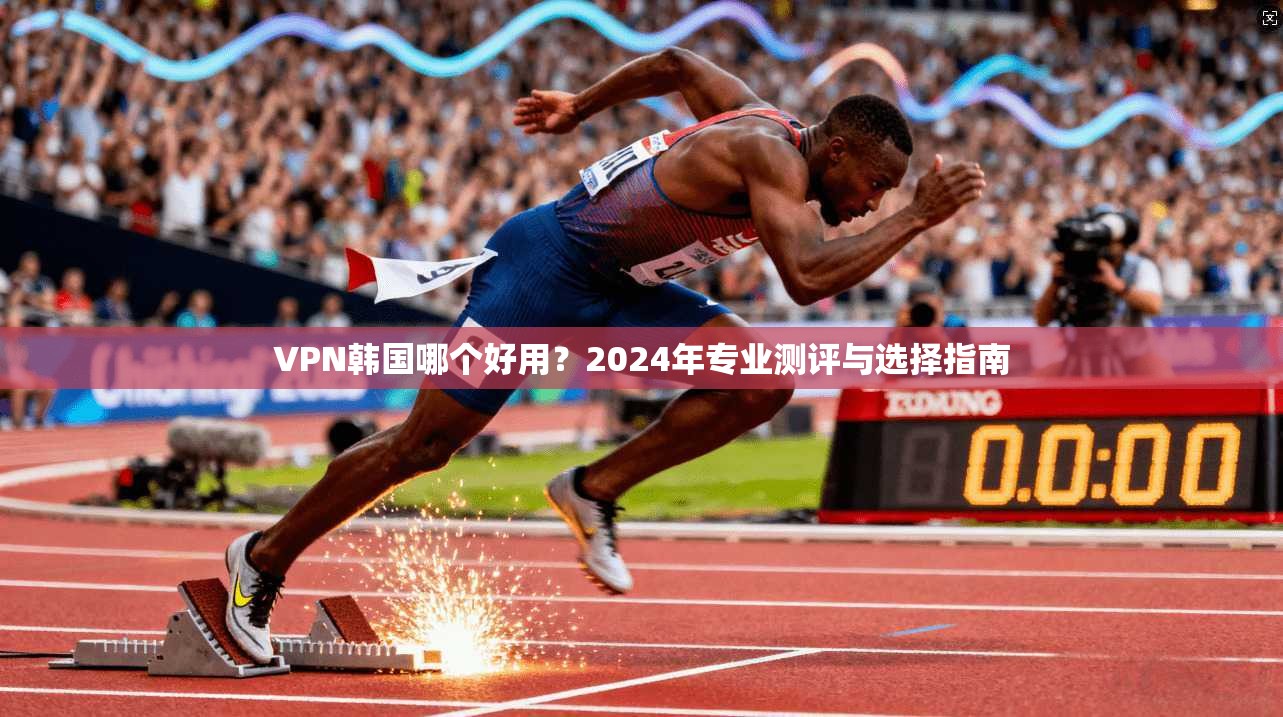 VPN韩国哪个好用？2024年专业测评与选择指南