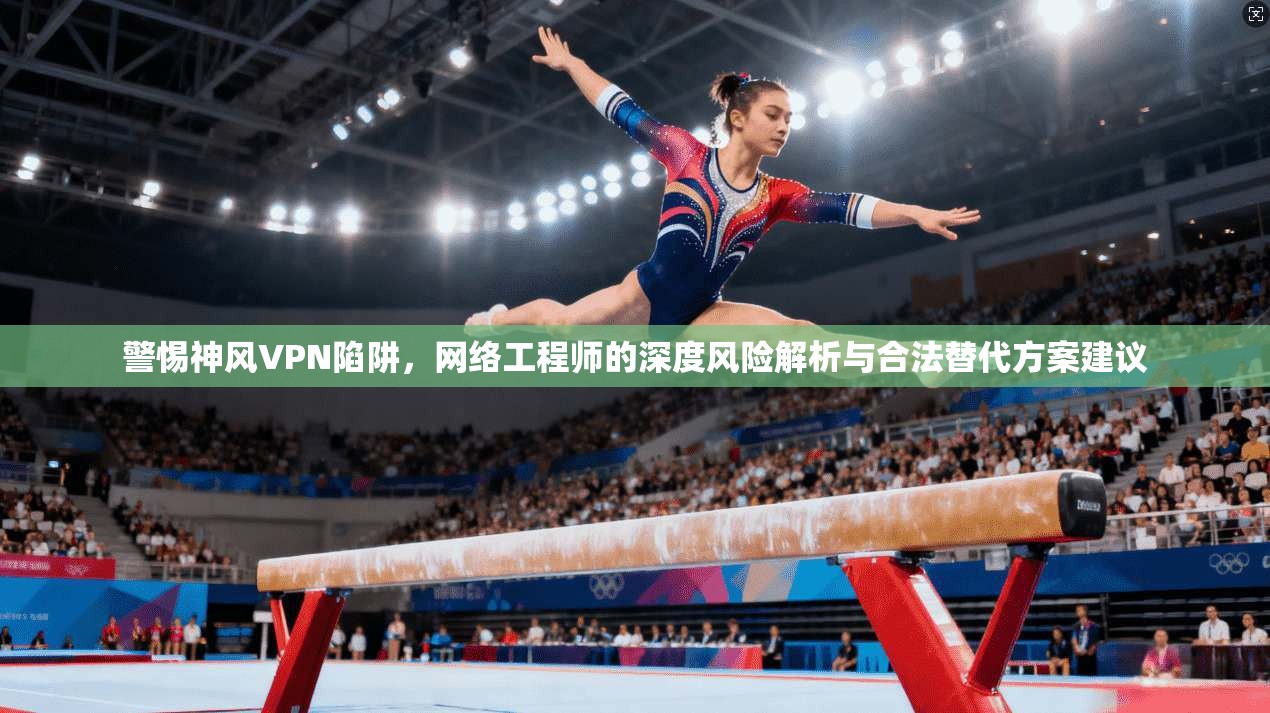 警惕神风VPN陷阱，网络工程师的深度风险解析与合法替代方案建议