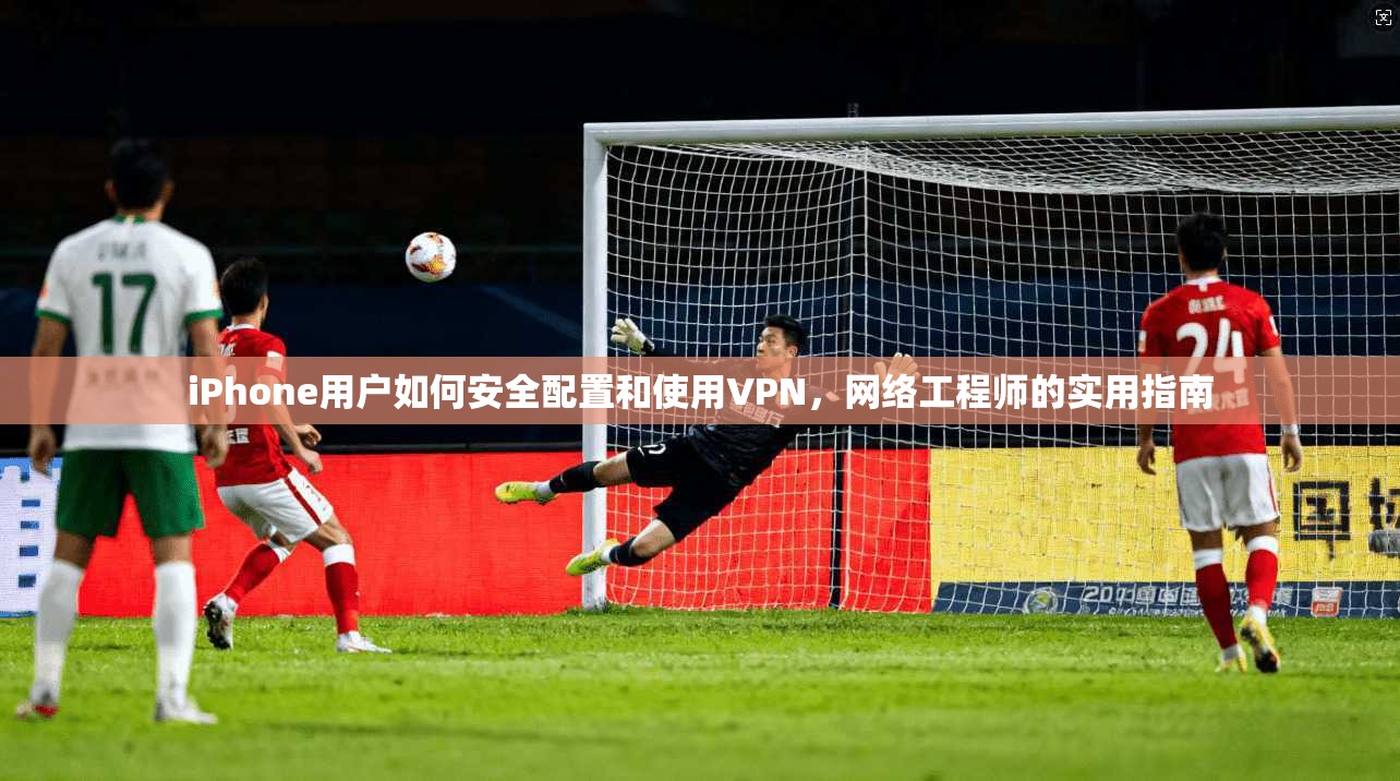 iPhone用户如何安全配置和使用VPN，网络工程师的实用指南