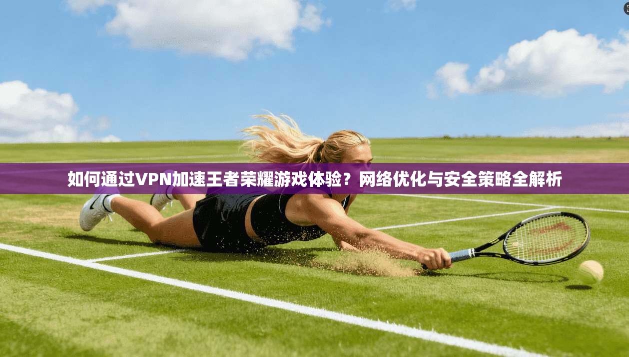 如何通过VPN加速王者荣耀游戏体验？网络优化与安全策略全解析