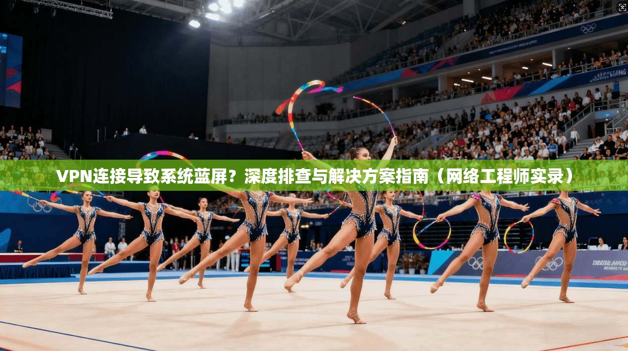 VPN连接导致系统蓝屏？深度排查与解决方案指南（网络工程师实录）