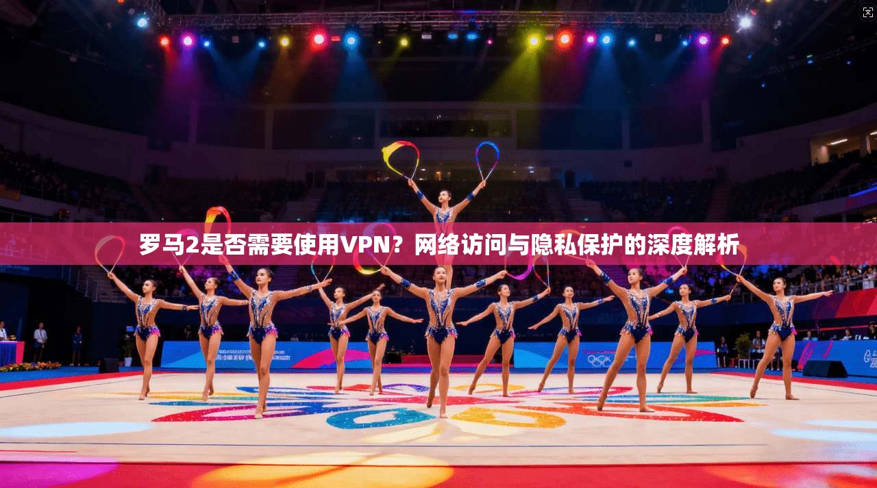 罗马2是否需要使用VPN？网络访问与隐私保护的深度解析