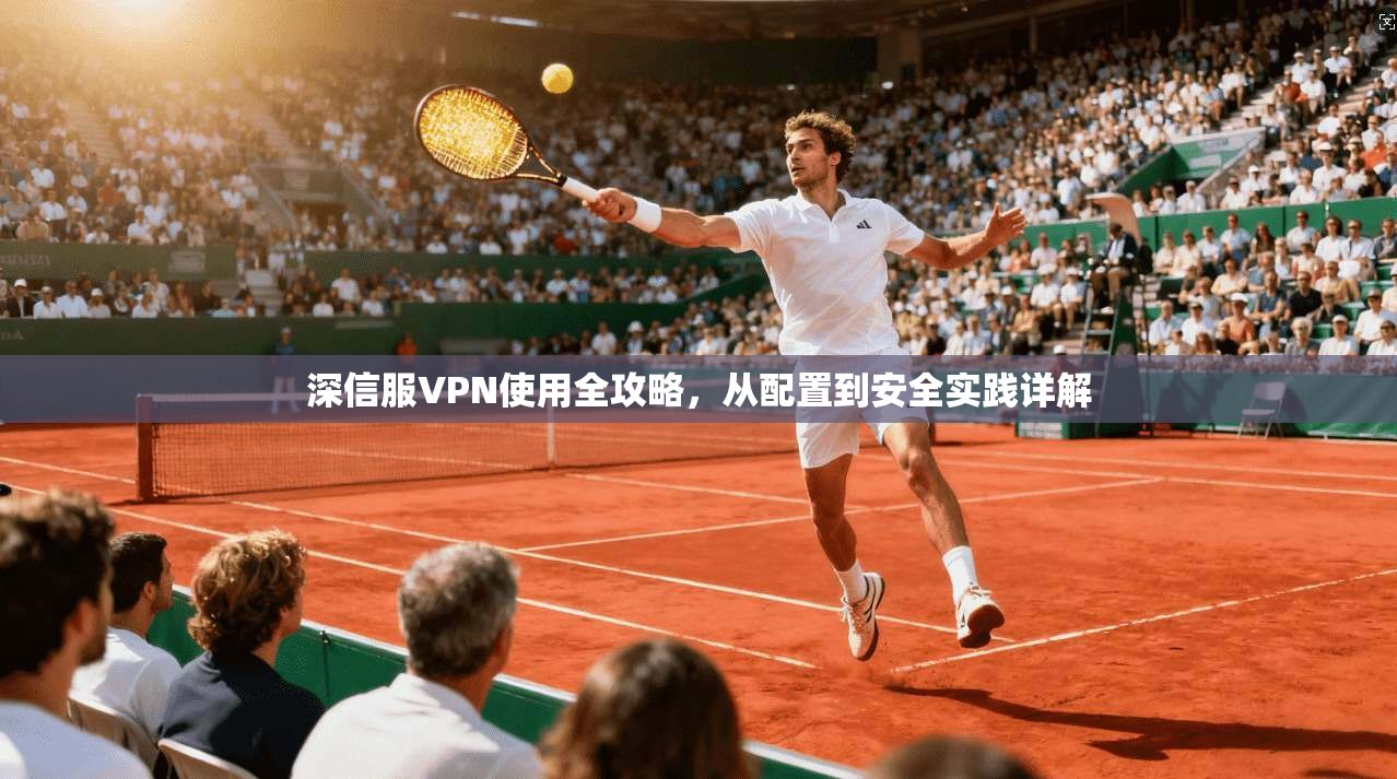 深信服VPN使用全攻略，从配置到安全实践详解
