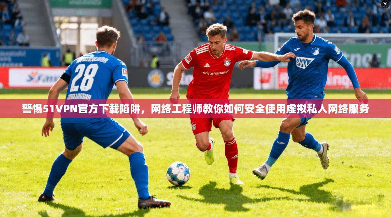 警惕51VPN官方下载陷阱，网络工程师教你如何安全使用虚拟私人网络服务