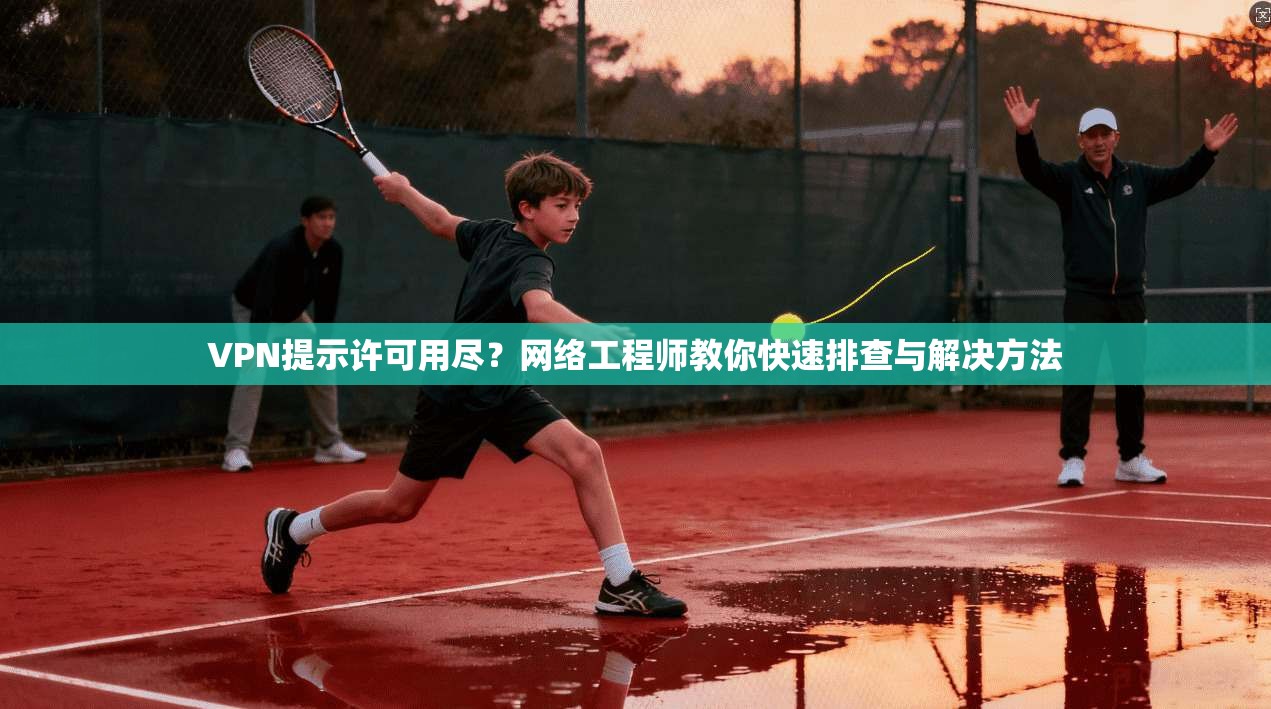 VPN提示许可用尽？网络工程师教你快速排查与解决方法