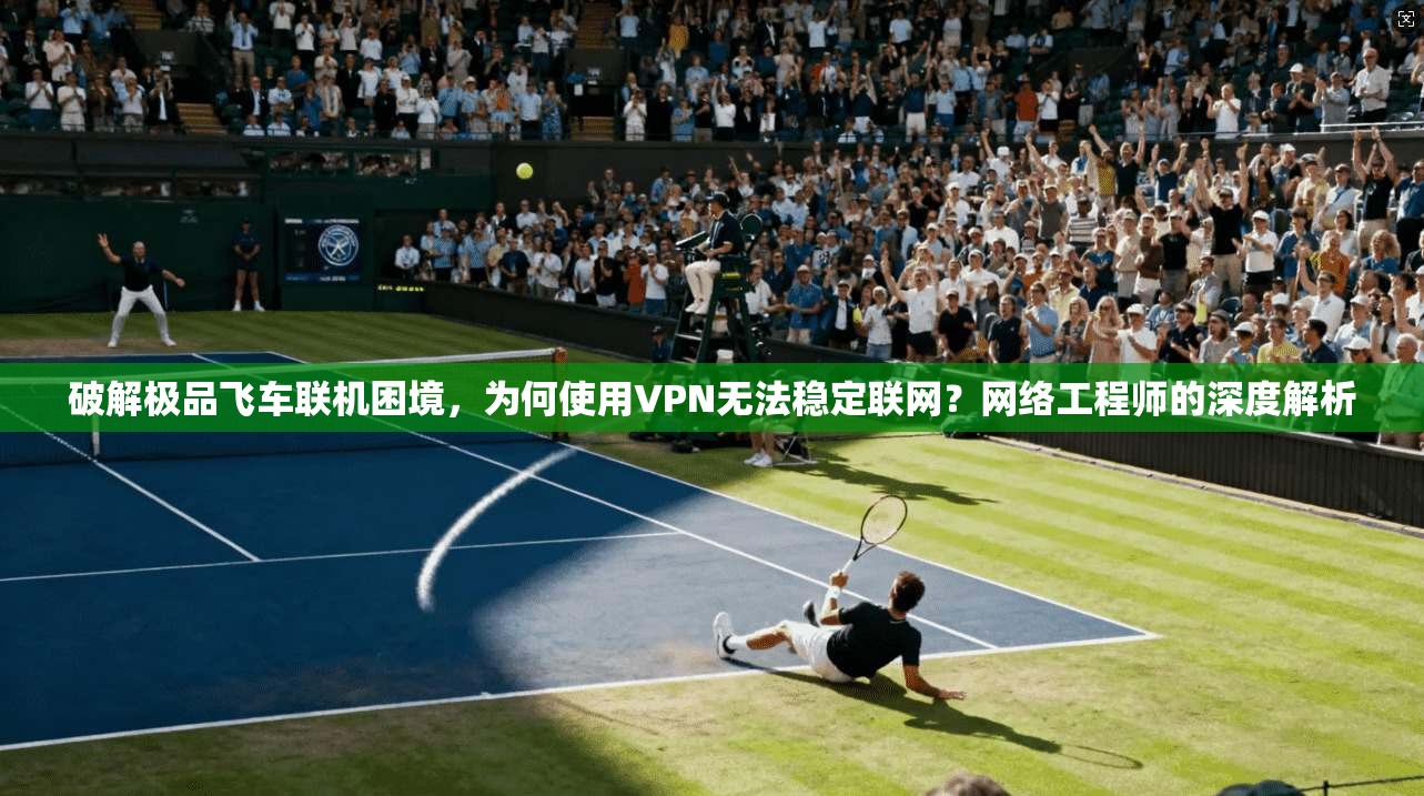 破解极品飞车联机困境，为何使用VPN无法稳定联网？网络工程师的深度解析
