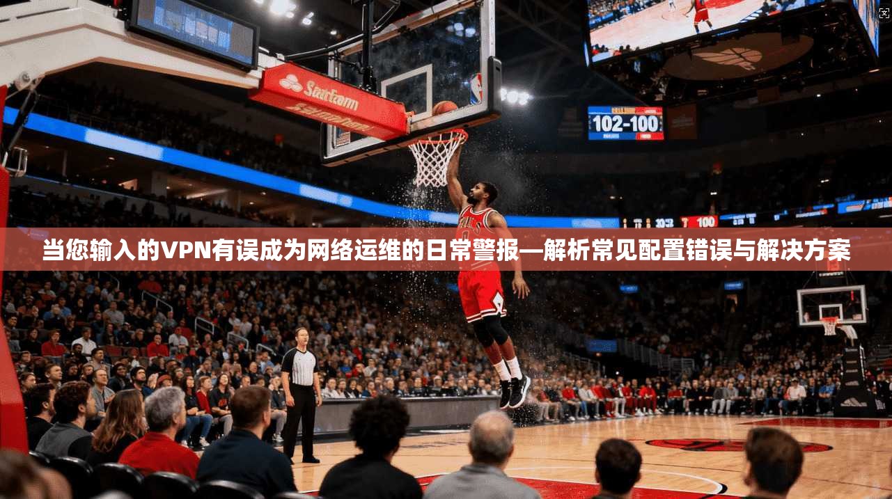当您输入的VPN有误成为网络运维的日常警报—解析常见配置错误与解决方案