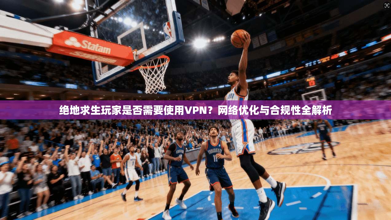 绝地求生玩家是否需要使用VPN？网络优化与合规性全解析