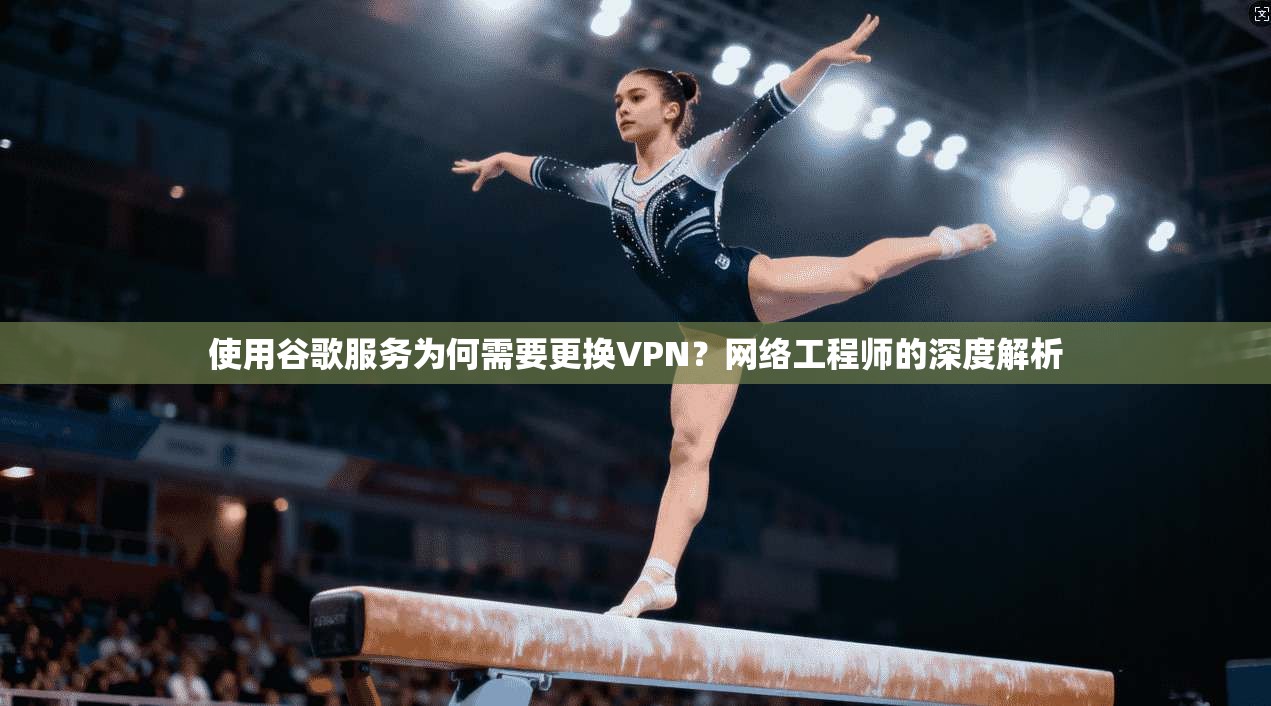使用谷歌服务为何需要更换VPN？网络工程师的深度解析