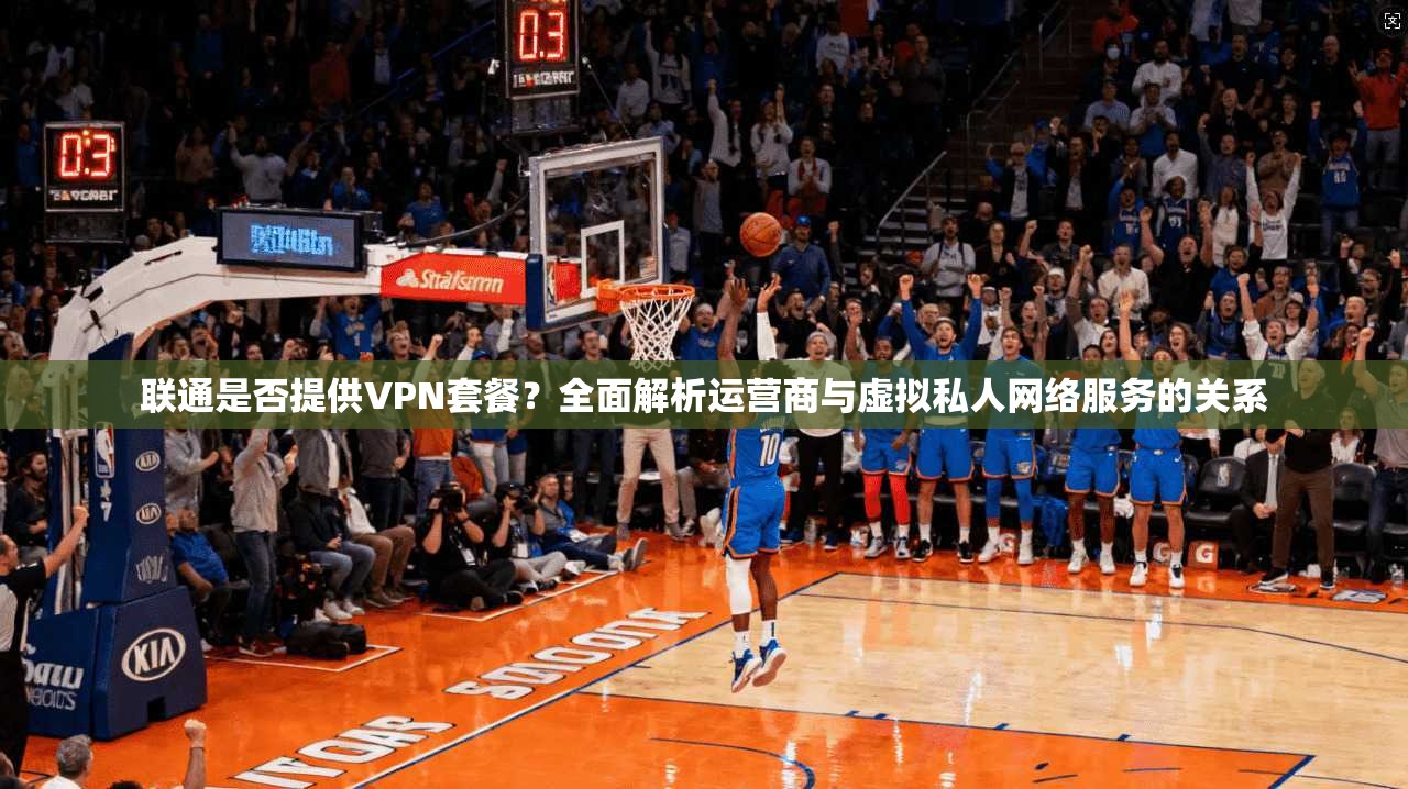 联通是否提供VPN套餐？全面解析运营商与虚拟私人网络服务的关系
