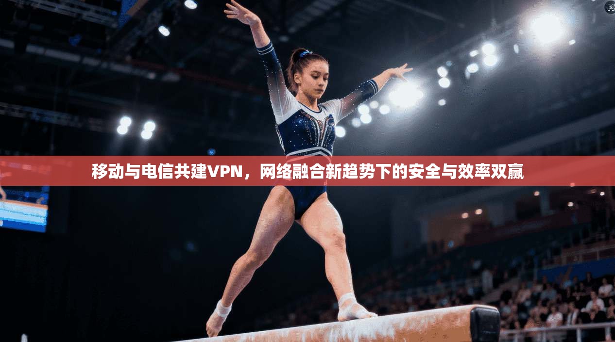 移动与电信共建VPN，网络融合新趋势下的安全与效率双赢