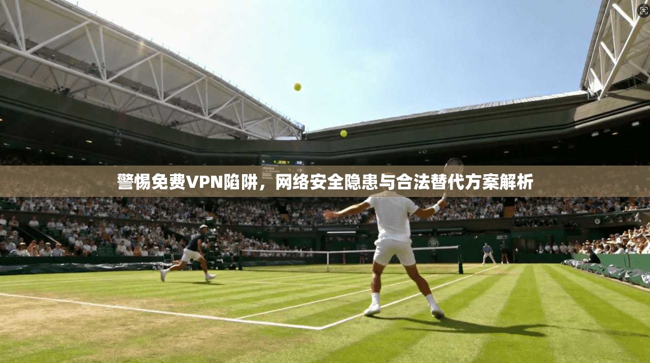 警惕免费VPN陷阱，网络安全隐患与合法替代方案解析