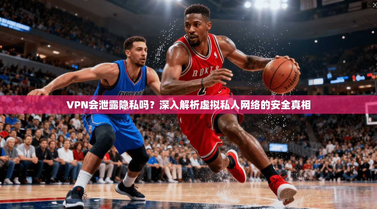 VPN会泄露隐私吗？深入解析虚拟私人网络的安全真相