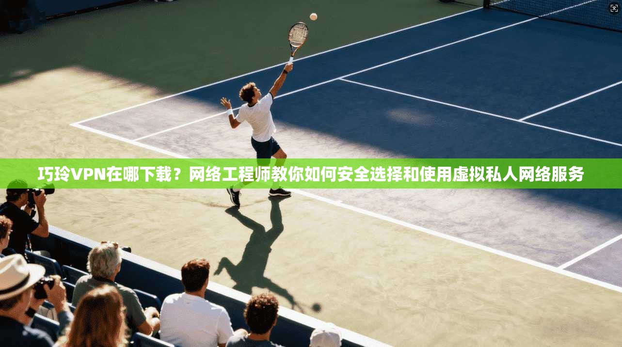 巧玲VPN在哪下载？网络工程师教你如何安全选择和使用虚拟私人网络服务