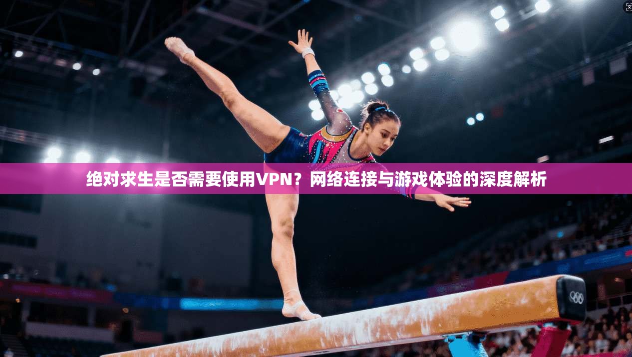 绝对求生是否需要使用VPN？网络连接与游戏体验的深度解析