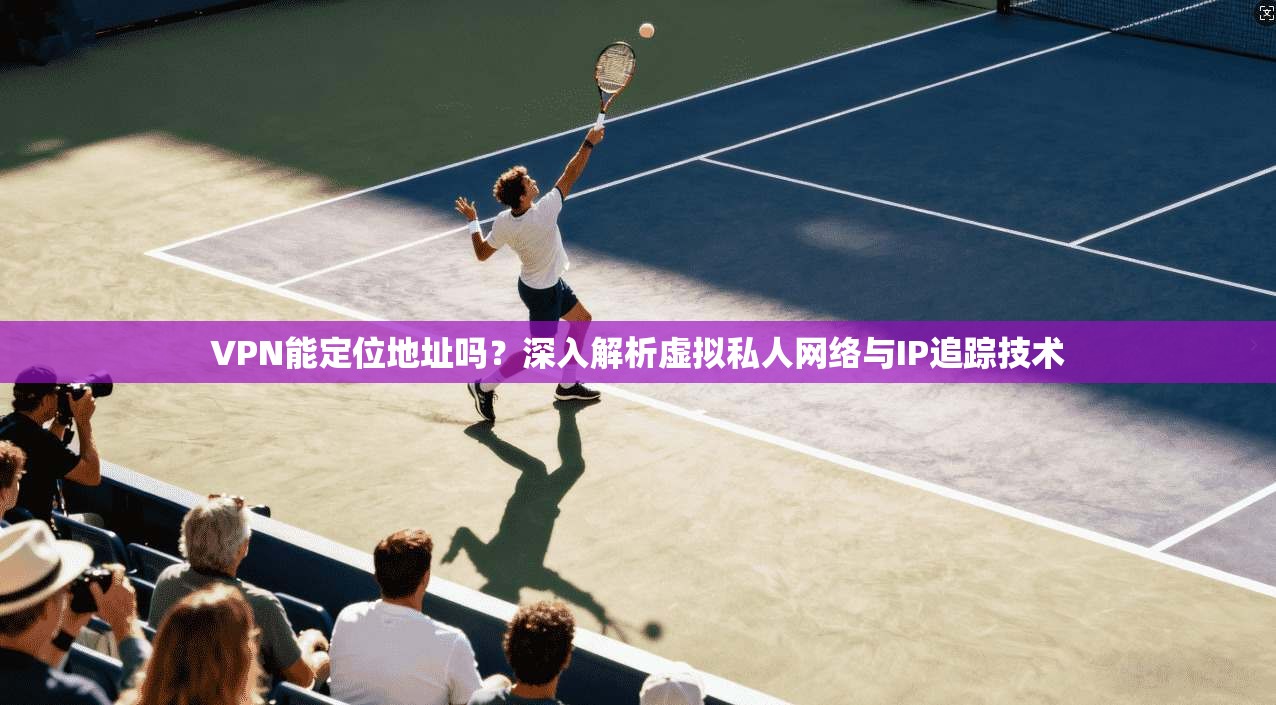 VPN能定位地址吗？深入解析虚拟私人网络与IP追踪技术