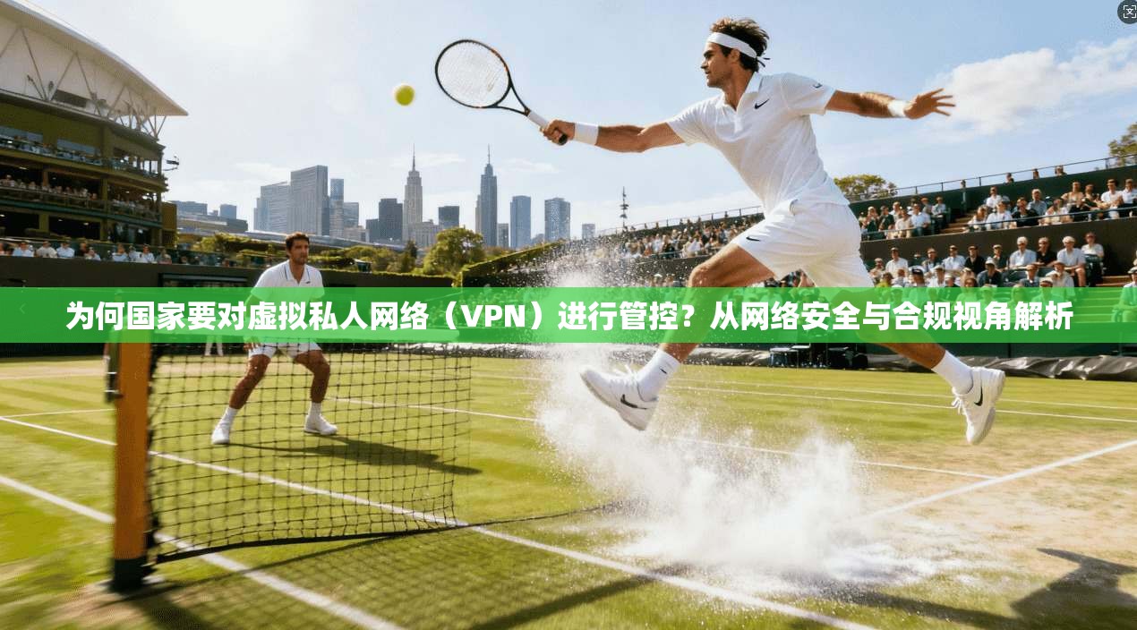 为何国家要对虚拟私人网络（VPN）进行管控？从网络安全与合规视角解析