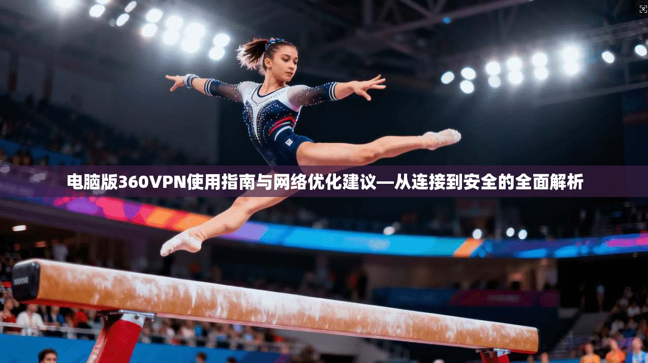 电脑版360VPN使用指南与网络优化建议—从连接到安全的全面解析