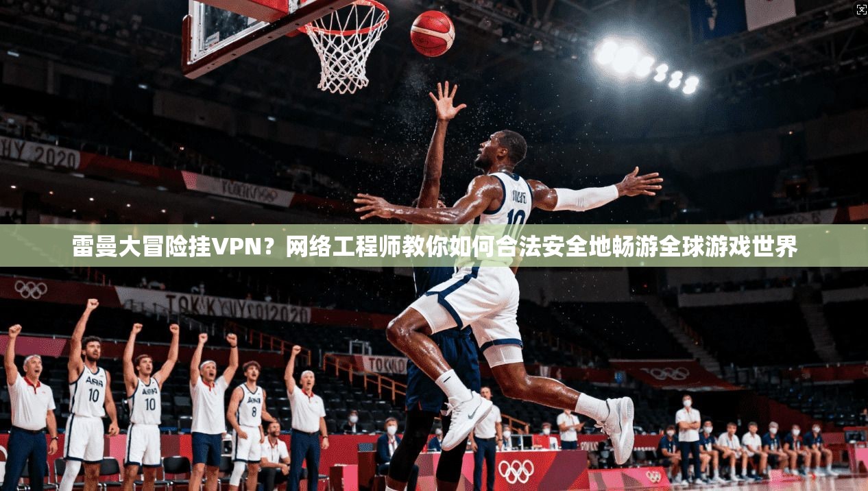 雷曼大冒险挂VPN？网络工程师教你如何合法安全地畅游全球游戏世界