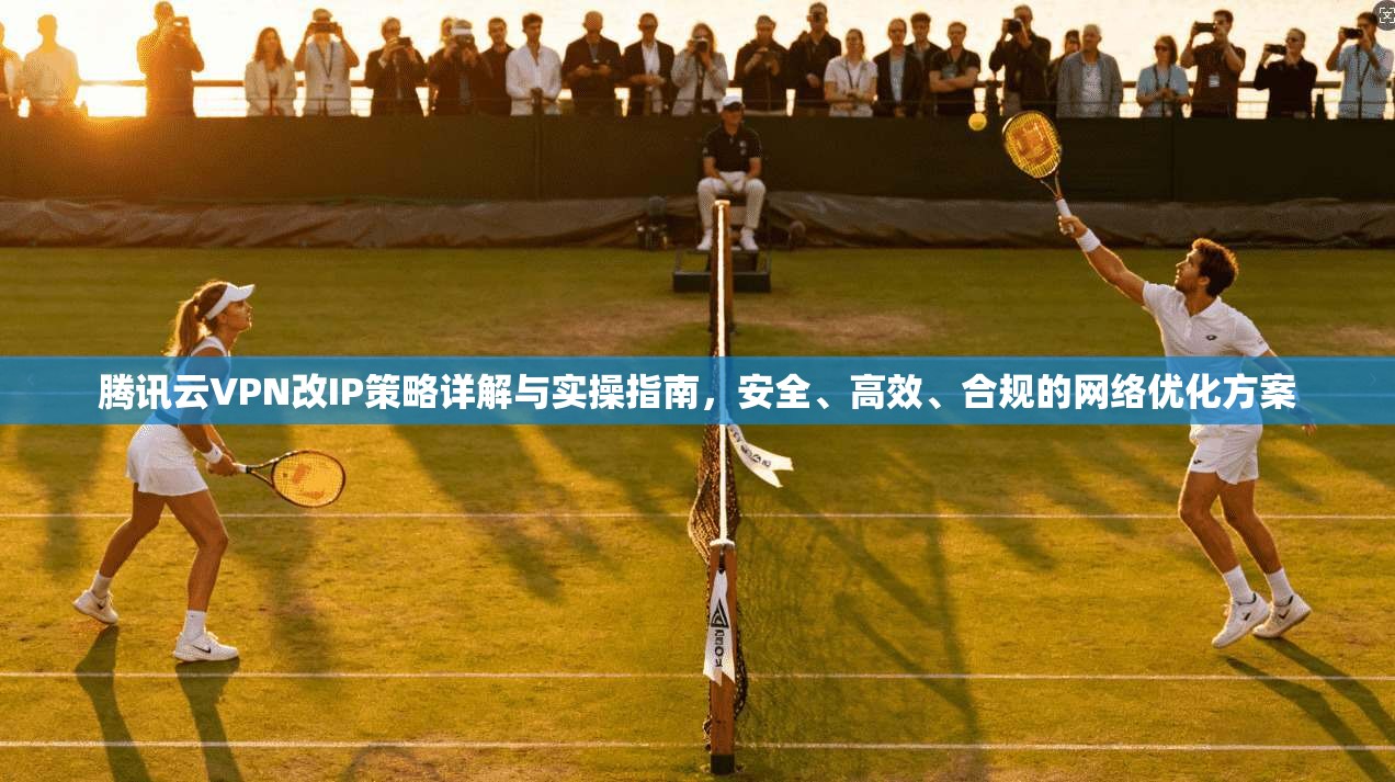 腾讯云VPN改IP策略详解与实操指南，安全、高效、合规的网络优化方案