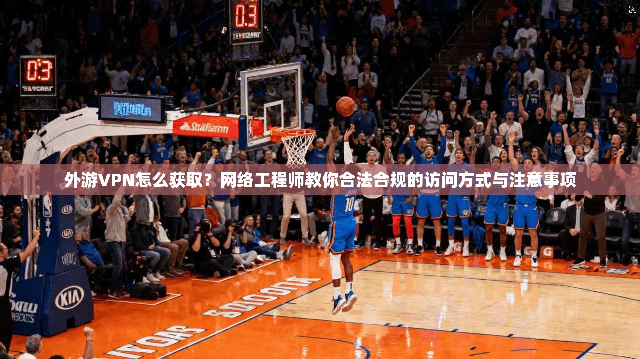 外游VPN怎么获取？网络工程师教你合法合规的访问方式与注意事项