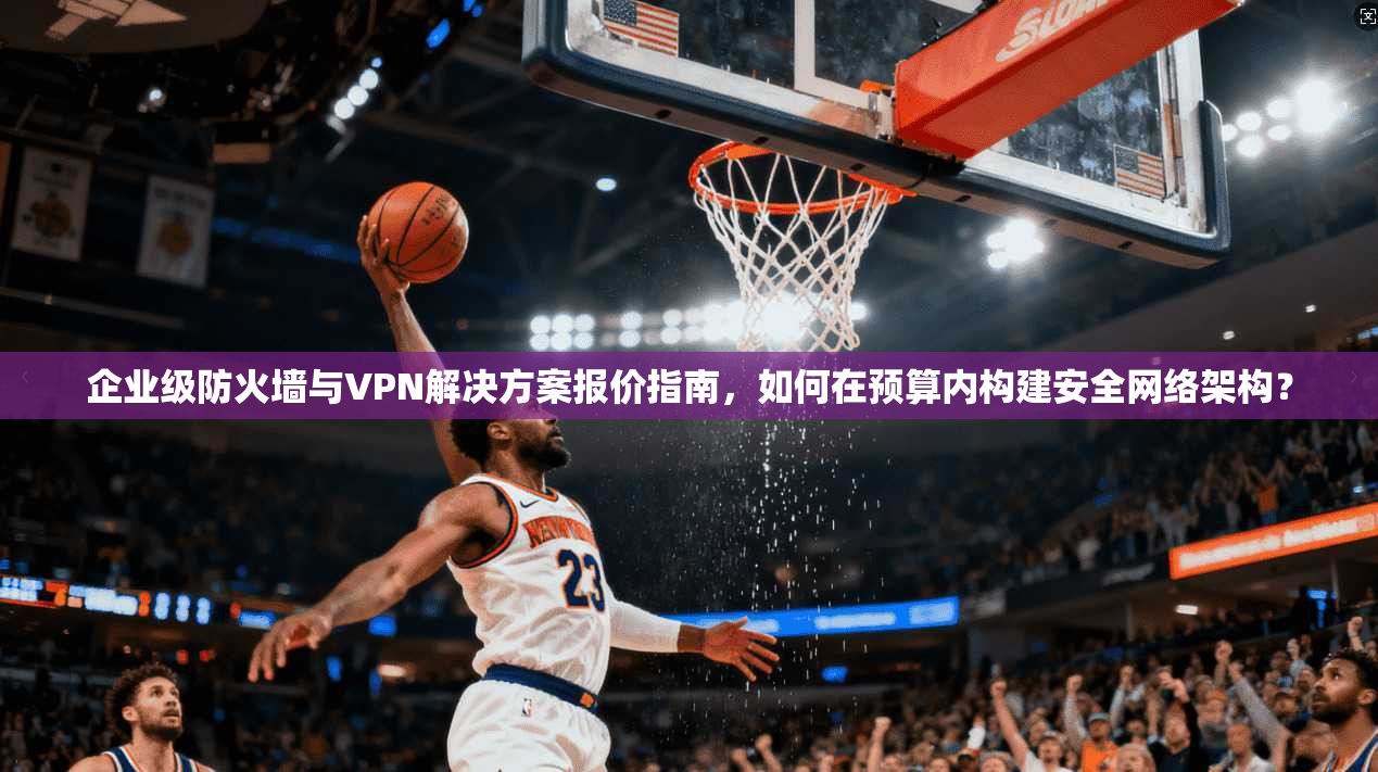 企业级防火墙与VPN解决方案报价指南，如何在预算内构建安全网络架构？