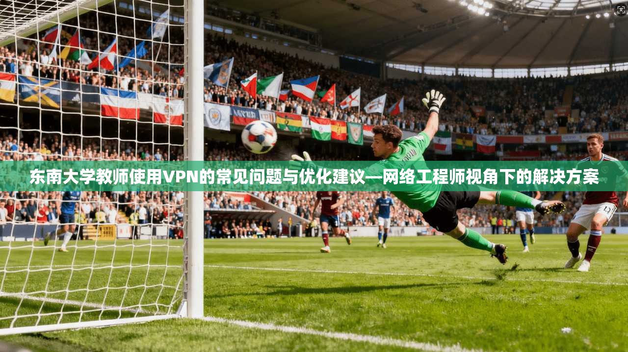 东南大学教师使用VPN的常见问题与优化建议—网络工程师视角下的解决方案