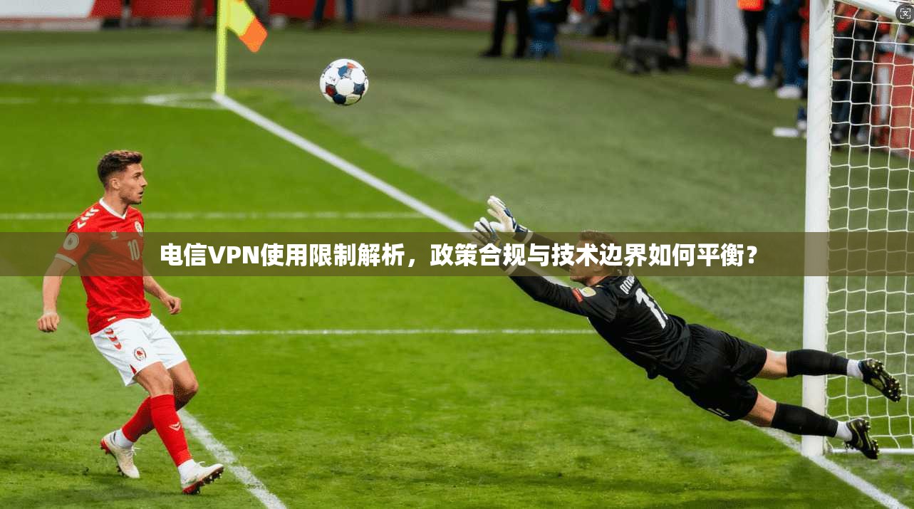 电信VPN使用限制解析，政策合规与技术边界如何平衡？