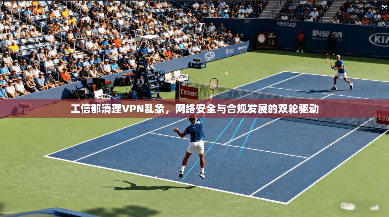 工信部清理VPN乱象,网络安全与合规发展的双轮驱动 工信部清理VPN乱象,网络安全与合规发展的双轮驱动