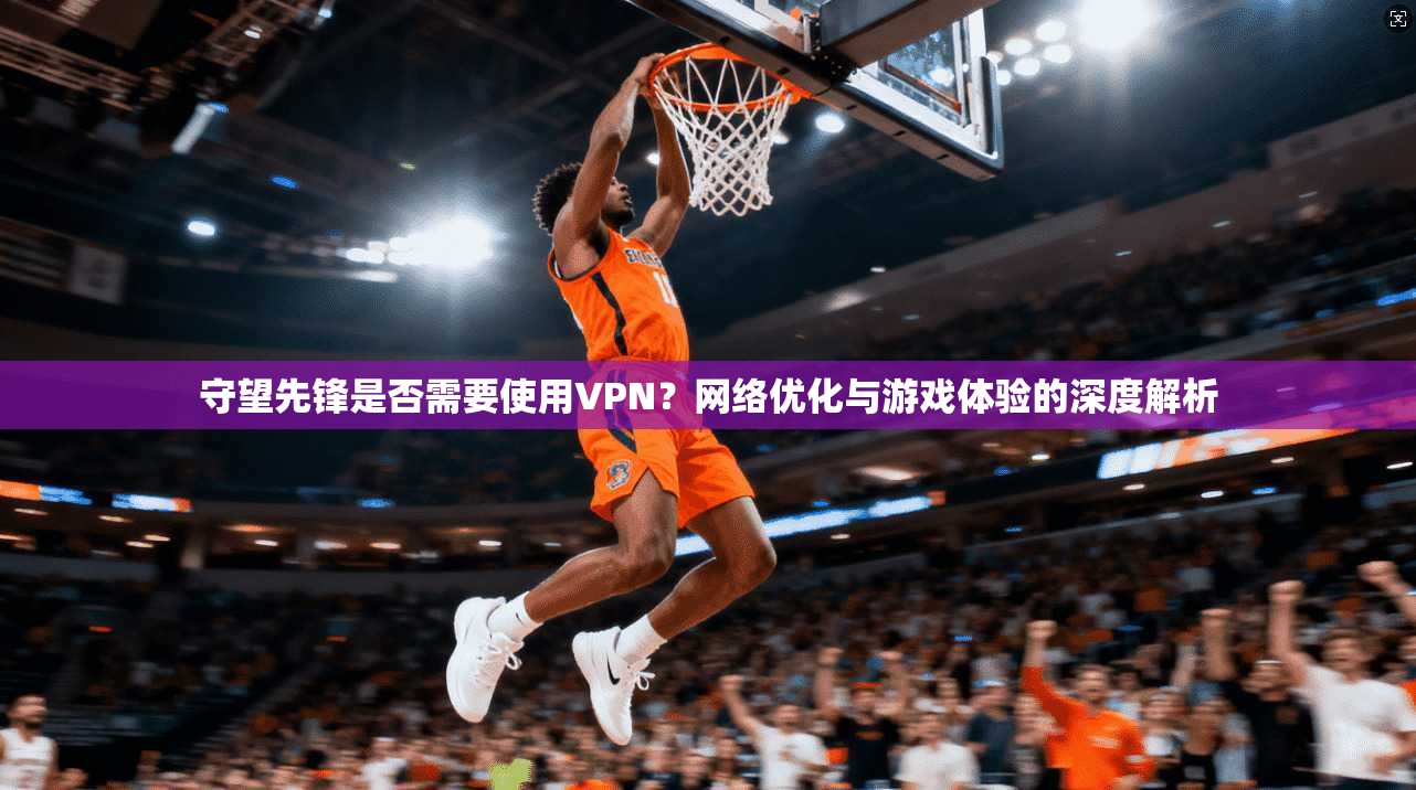 守望先锋是否需要使用VPN？网络优化与游戏体验的深度解析