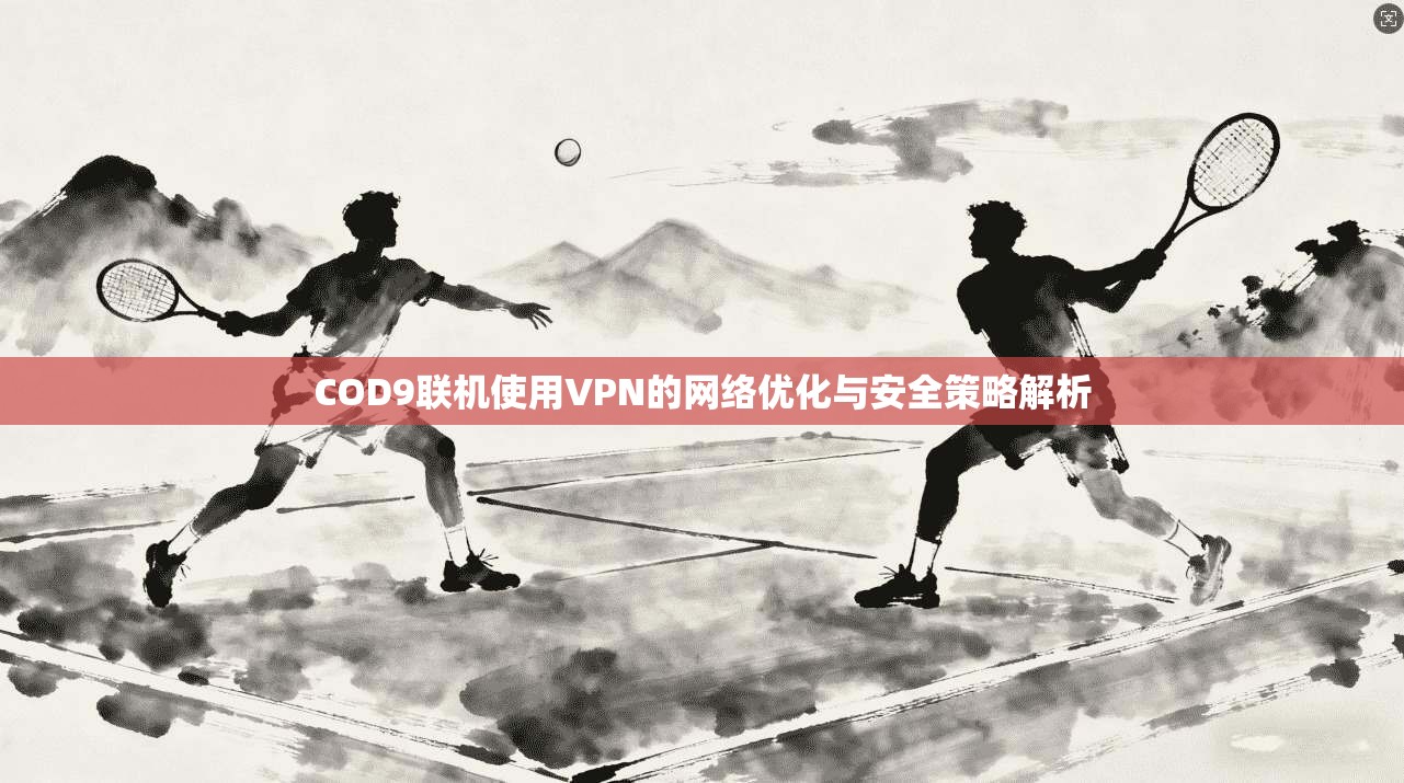 COD9联机使用VPN的网络优化与安全策略解析