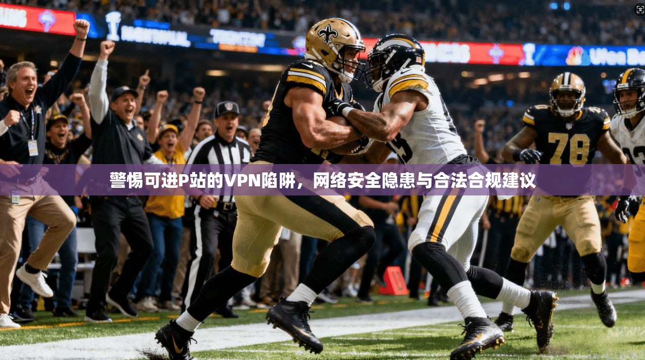 警惕可进P站的VPN陷阱，网络安全隐患与合法合规建议
