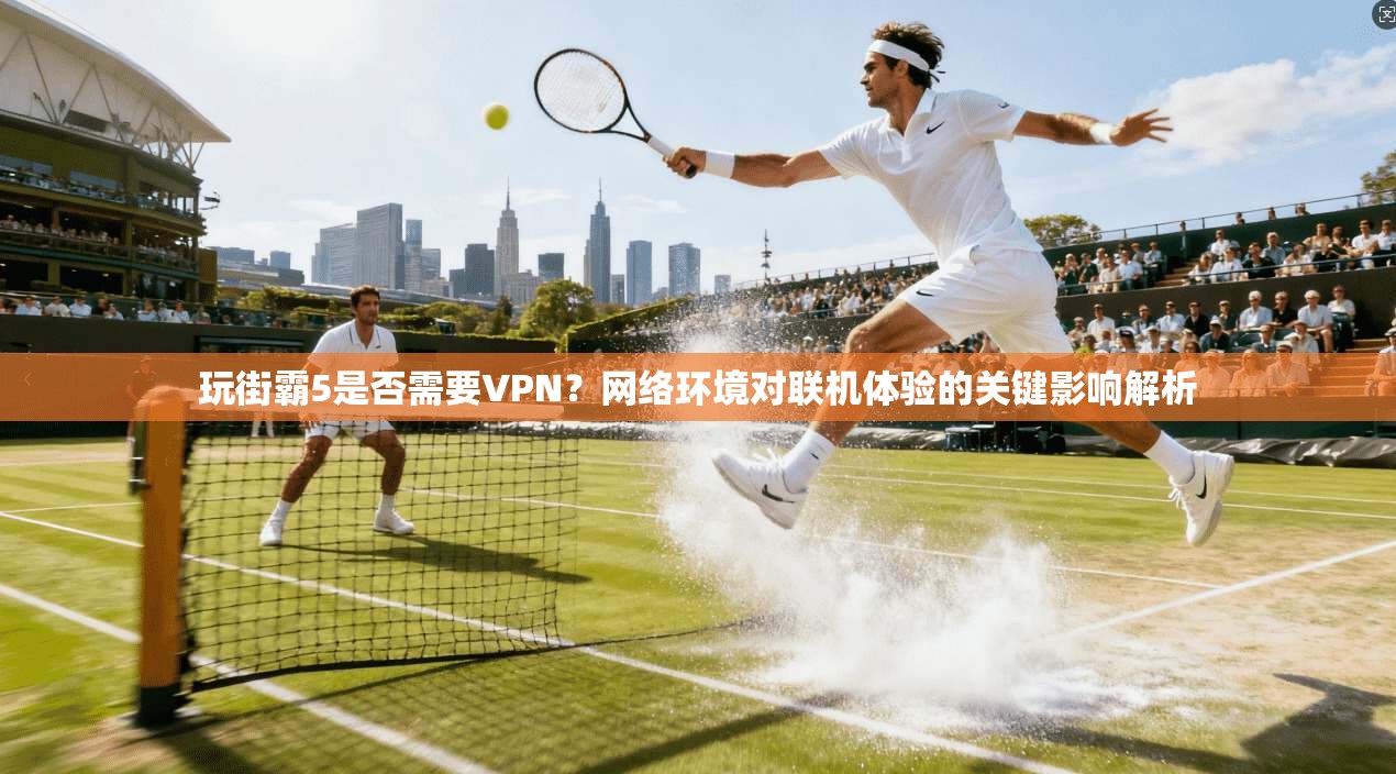 玩街霸5是否需要VPN？网络环境对联机体验的关键影响解析