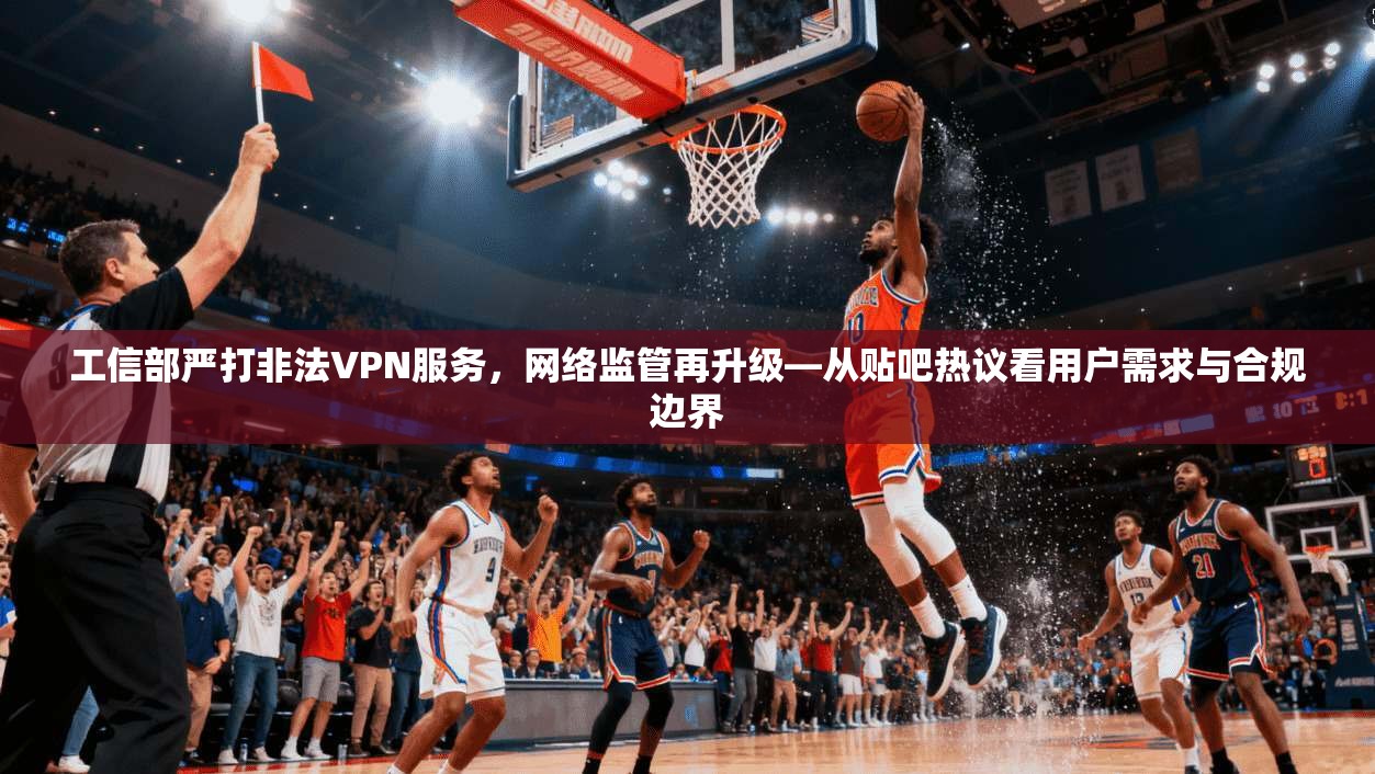 工信部严打非法VPN服务，网络监管再升级—从贴吧热议看用户需求与合规边界
