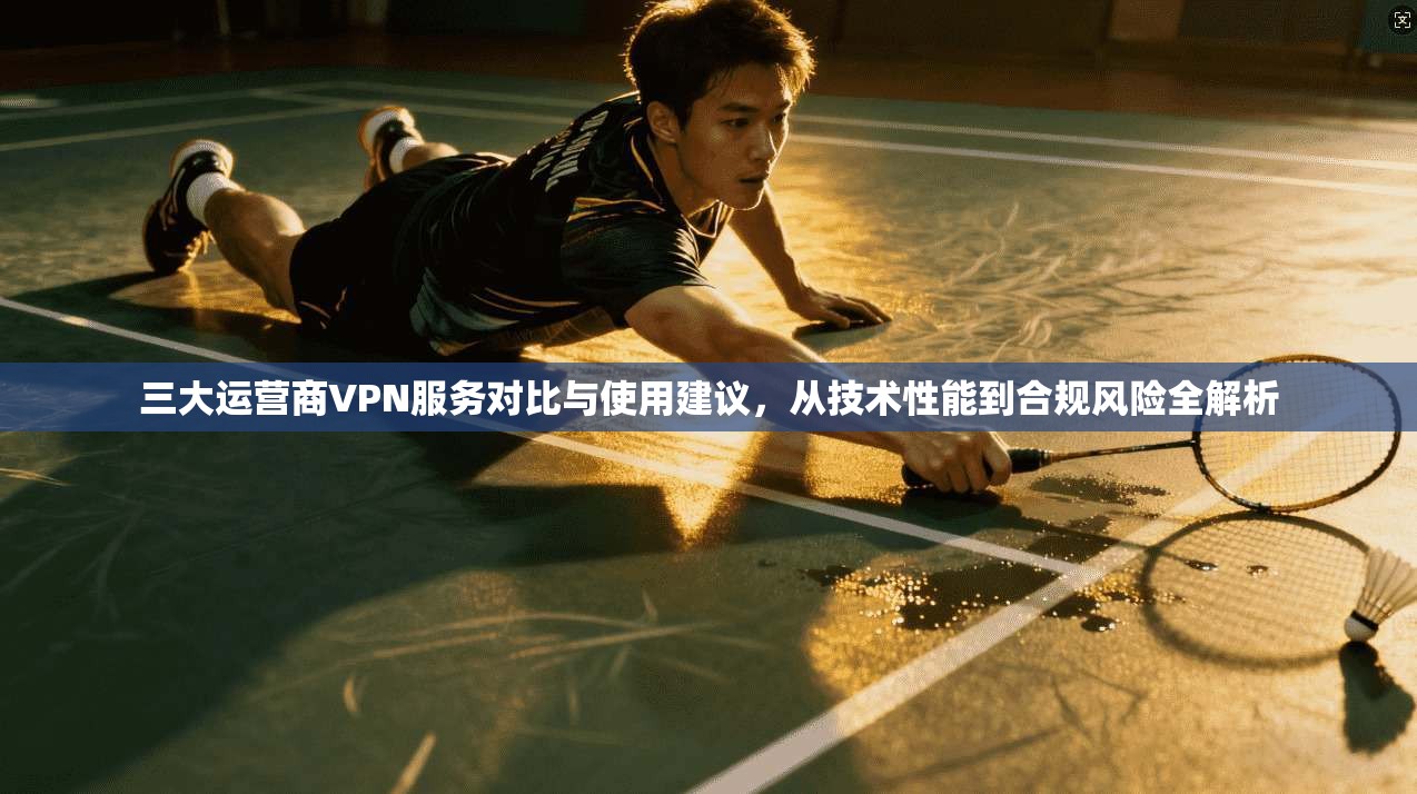 三大运营商VPN服务对比与使用建议，从技术性能到合规风险全解析