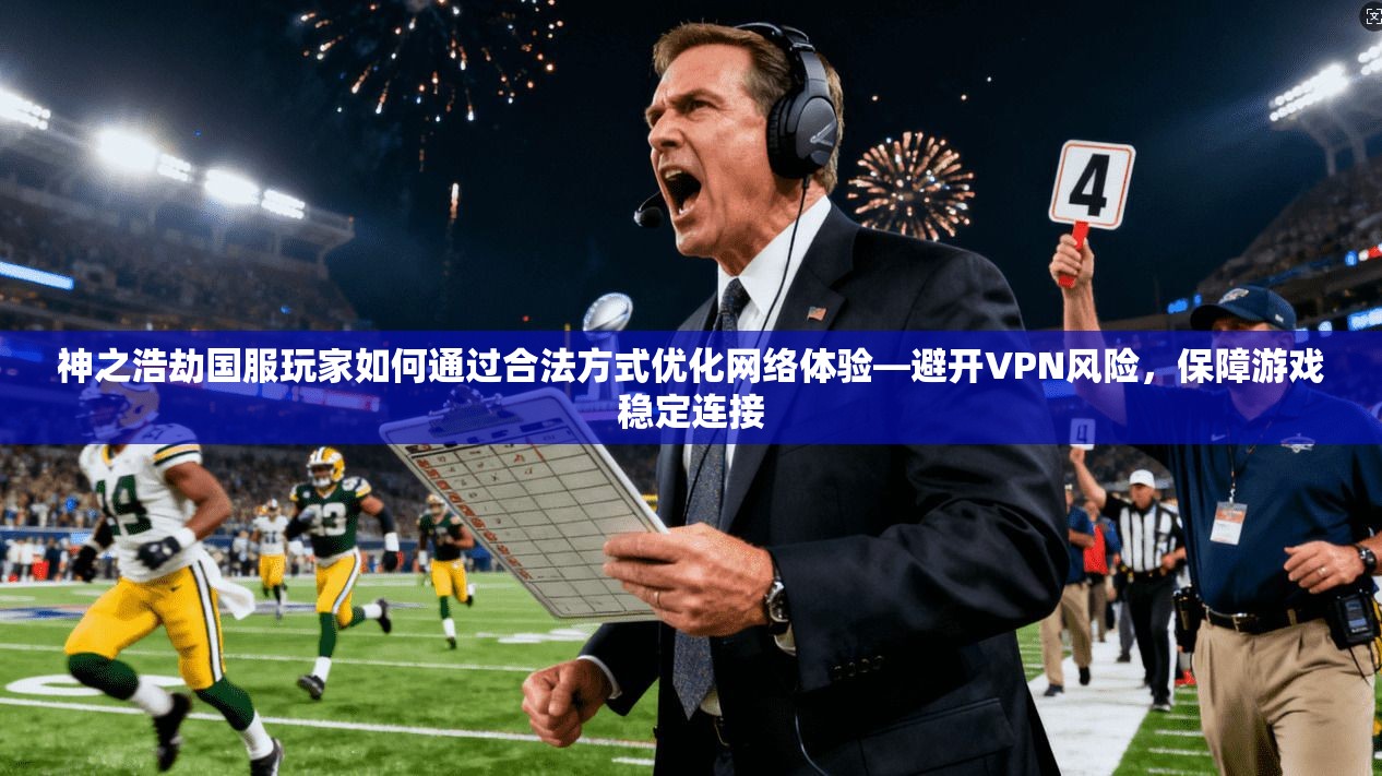 神之浩劫国服玩家如何通过合法方式优化网络体验—避开VPN风险，保障游戏稳定连接