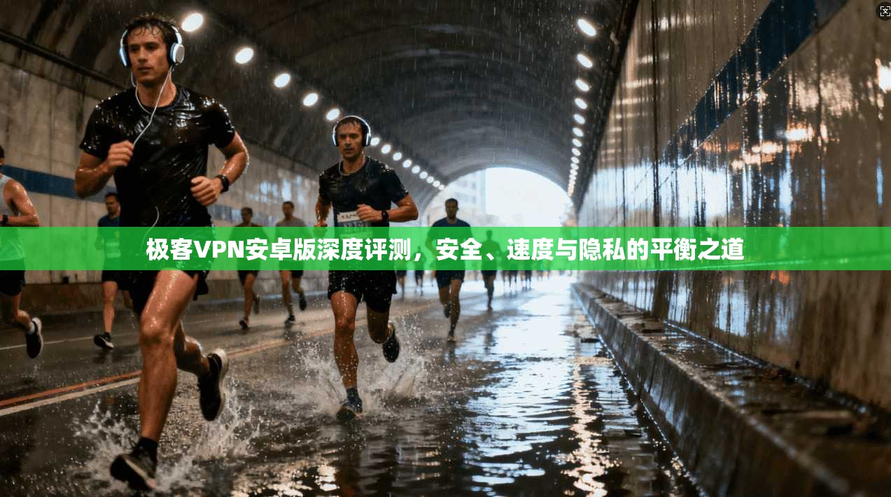 极客VPN安卓版深度评测，安全、速度与隐私的平衡之道