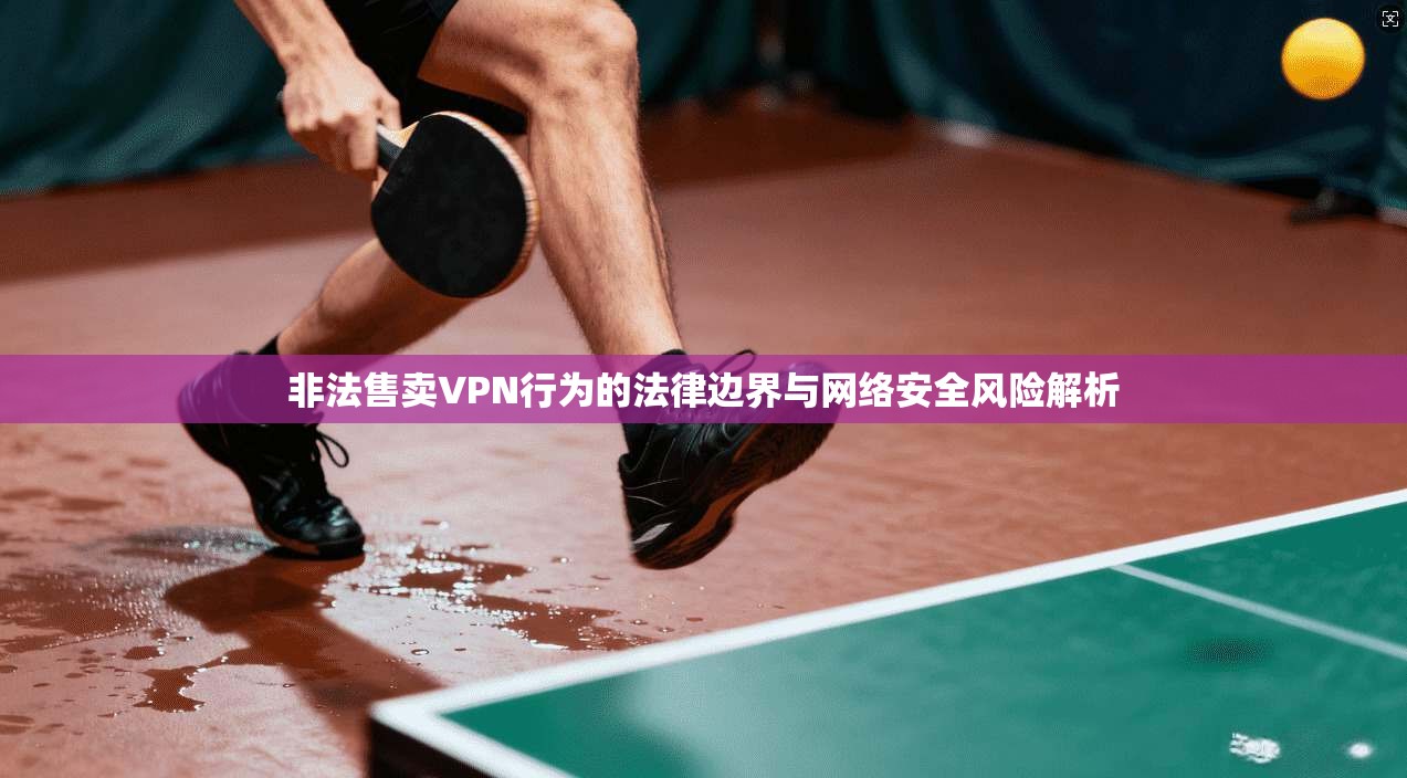 非法售卖VPN行为的法律边界与网络安全风险解析