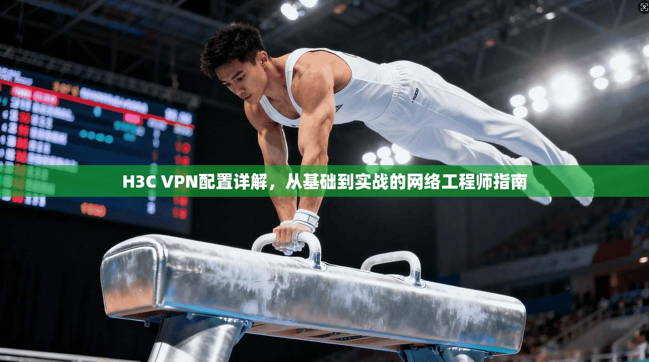 H3C VPN配置详解，从基础到实战的网络工程师指南