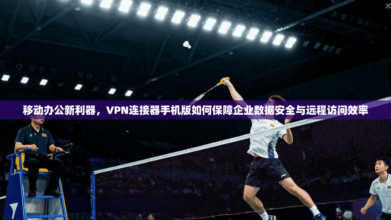 移动办公新利器，VPN连接器手机版如何保障企业数据安全与远程访问效率