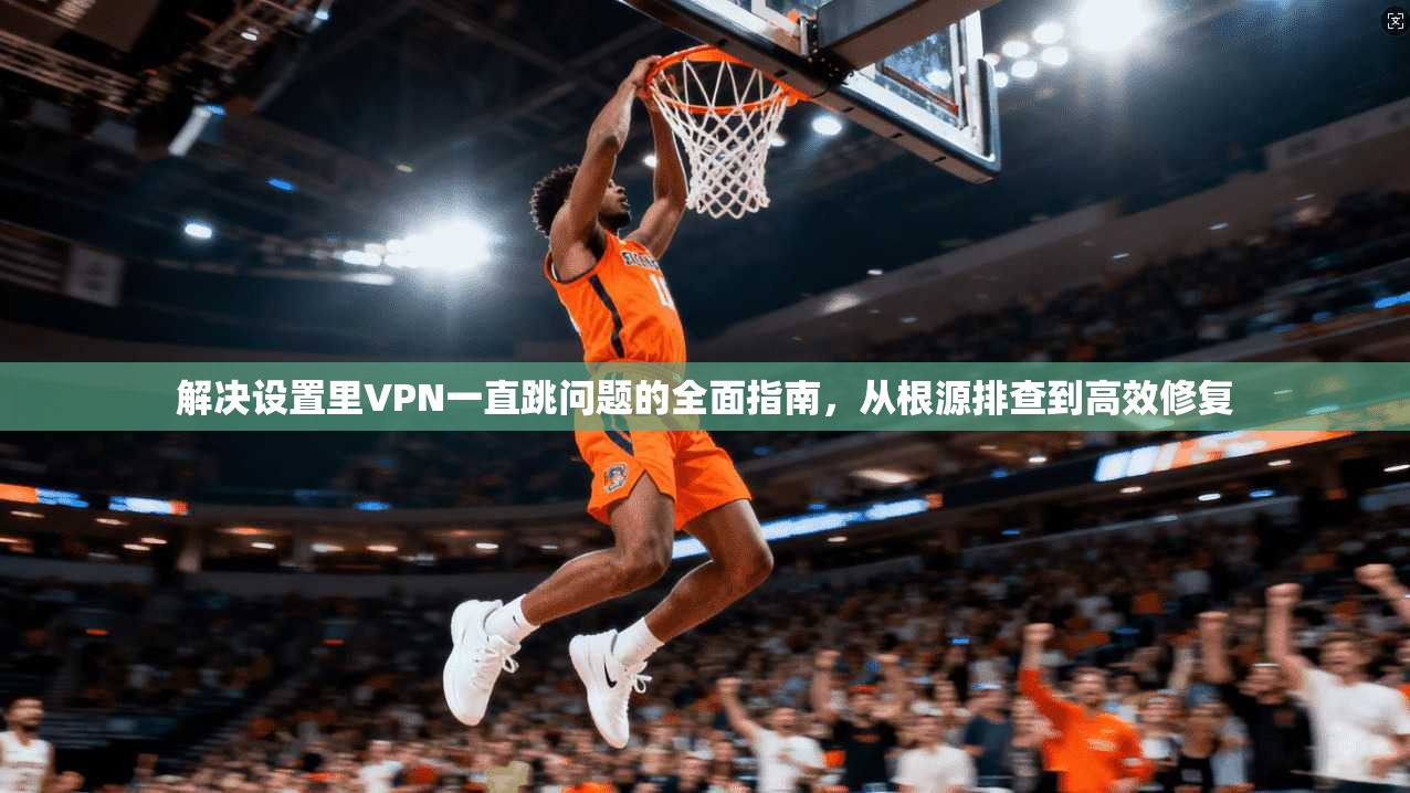 解决设置里VPN一直跳问题的全面指南，从根源排查到高效修复