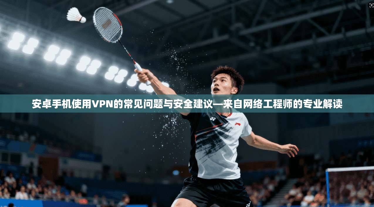 安卓手机使用VPN的常见问题与安全建议—来自网络工程师的专业解读