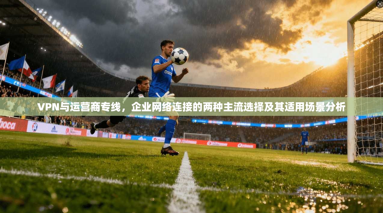VPN与运营商专线，企业网络连接的两种主流选择及其适用场景分析