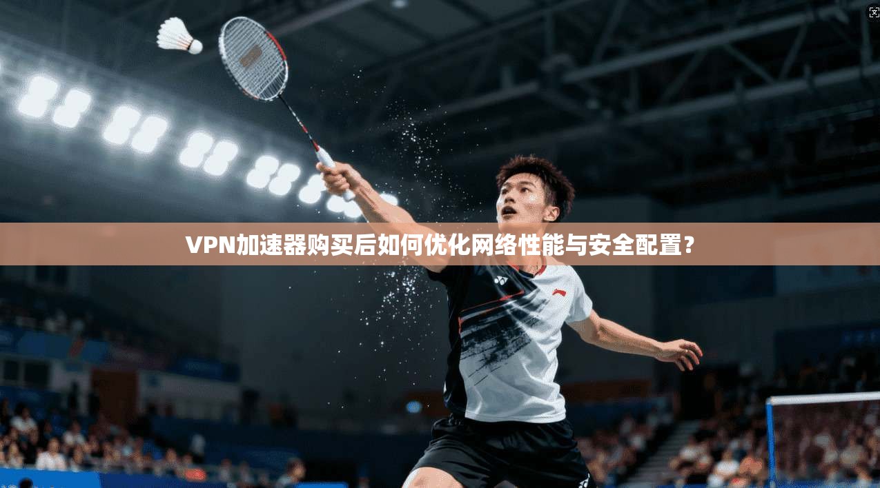 VPN加速器购买后如何优化网络性能与安全配置? VPN加速器购买后如何优化网络性能与安全配置?